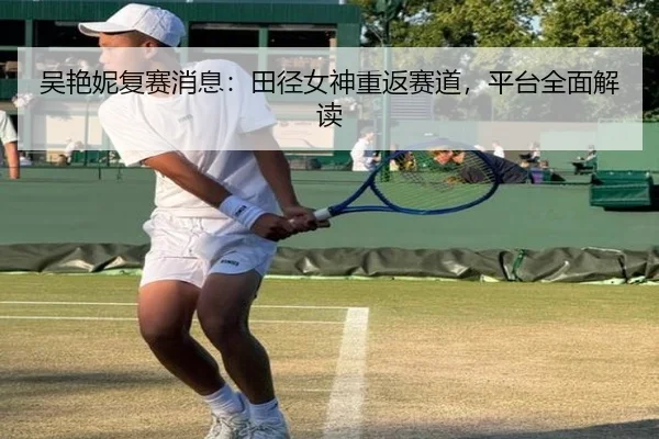 吴艳妮复赛消息：田径女神重返赛道，平台全面解读